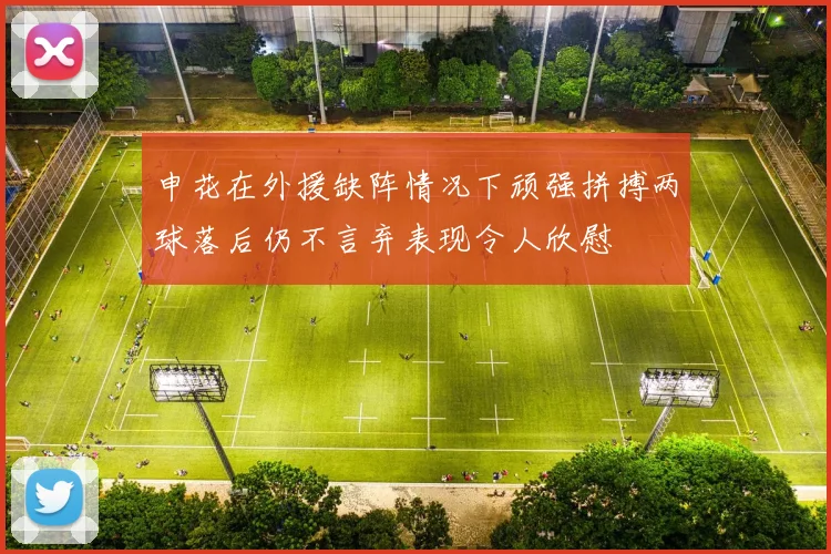 申花在外援缺阵情况下顽强拼搏两球落后仍不言弃表现令人欣慰