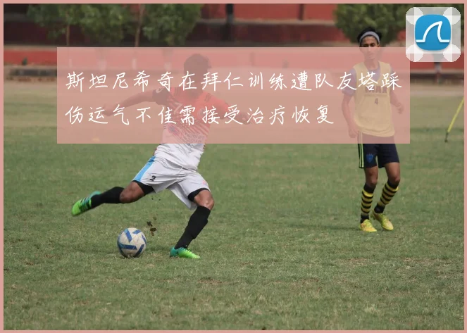 斯坦尼希奇在拜仁训练遭队友塔踩伤运气不佳需接受治疗恢复