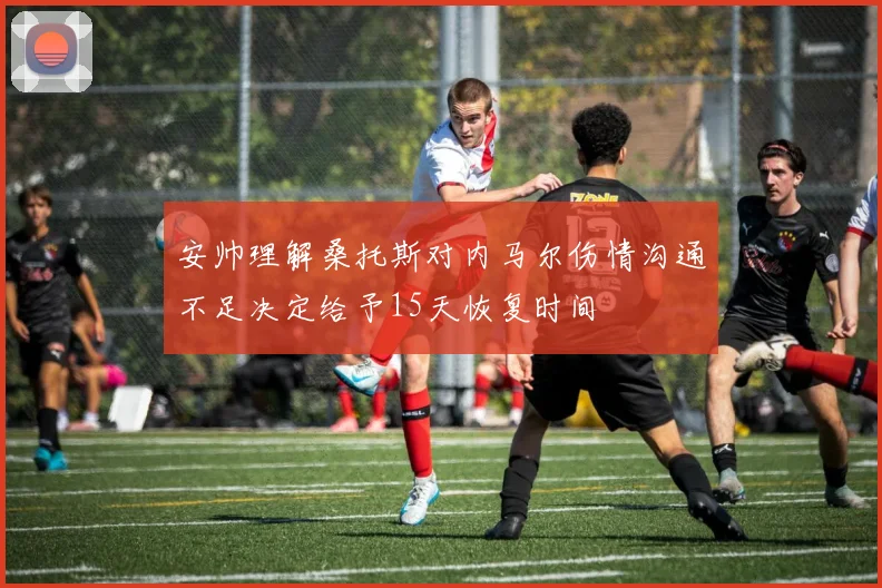 安帅理解桑托斯对内马尔伤情沟通不足决定给予15天恢复时间