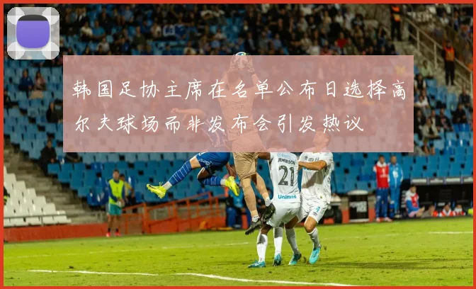 韩国足协主席在名单公布日选择高尔夫球场而非发布会引发热议