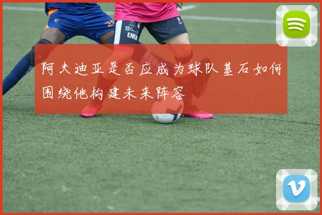 阿夫迪亚是否应成为球队基石如何围绕他构建未来阵容