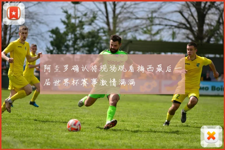 阿圭罗确认将现场观看梅西最后一届世界杯赛事激情满满
