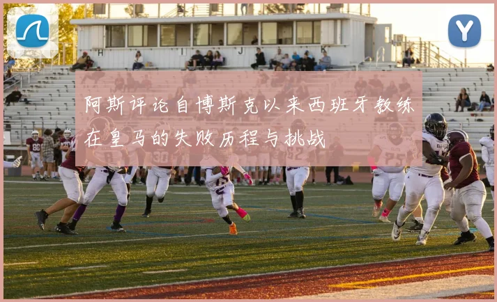 阿斯评论自博斯克以来西班牙教练在皇马的失败历程与挑战