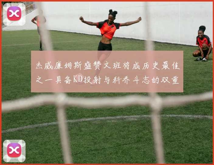 杰威廉姆斯盛赞文班将成历史最佳之一具备KD投射与科乔斗志的双重优势