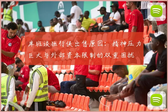 库班谈独行侠出售原因：精神压力巨大与外部资本限制的双重困扰