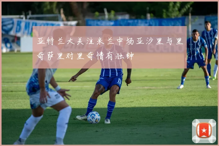 亚特兰大关注米兰中场亚沙里与里奇萨里对里奇情有独钟