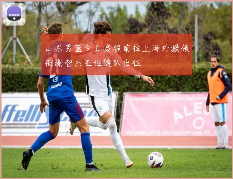 山东男篮今日启程前往上海外援领衔谢智杰王证随队出征