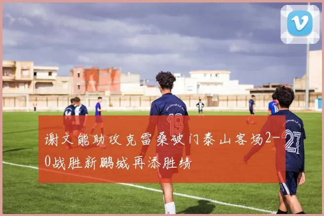谢文能助攻克雷桑破门泰山客场2-0战胜新鹏城再添胜绩